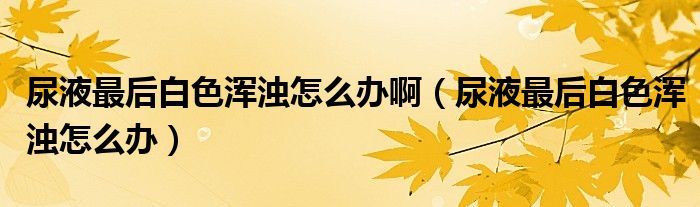 尿液最后白色渾濁怎么辦?。蛞鹤詈蟀咨珳啙嵩趺崔k）
