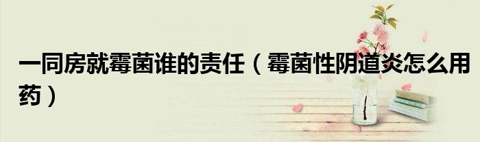 一同房就霉菌誰(shuí)的責(zé)任（霉菌性陰道炎怎么用藥）