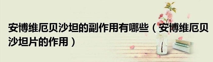 安博維厄貝沙坦的副作用有哪些（安博維厄貝沙坦片的作用）