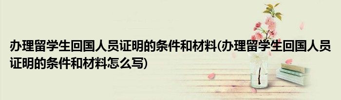 辦理留學生回國人員證明的條件和材料(辦理留學生回國人員證明的條件和材料怎么寫)