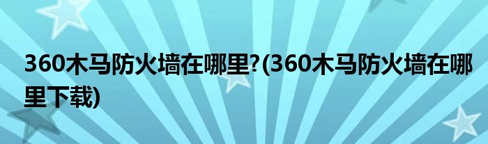 360木馬防火墻在哪里?(360木馬防火墻在哪里下載)