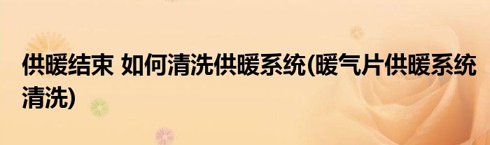 供暖結(jié)束 如何清洗供暖系統(tǒng)(暖氣片供暖系統(tǒng)清洗)