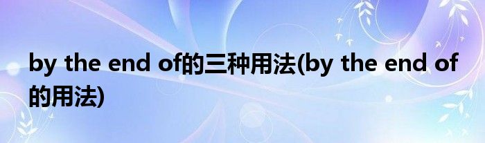 by the end of的三種用法(by the end of 的用法)