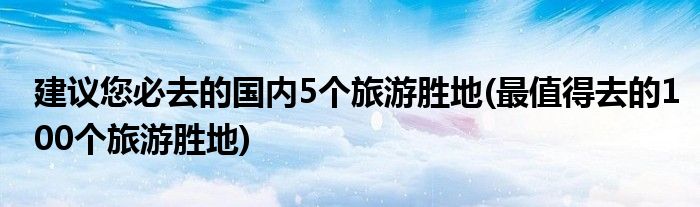 建議您必去的國內(nèi)5個旅游勝地(最值得去的100個旅游勝地)
