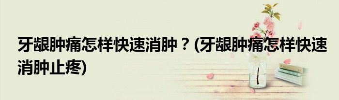 牙齦腫痛怎樣快速消腫？(牙齦腫痛怎樣快速消腫止疼)