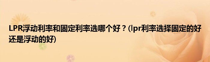LPR浮動利率和固定利率選哪個好？(lpr利率選擇固定的好還是浮動的好)