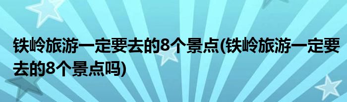 鐵嶺旅游一定要去的8個景點(鐵嶺旅游一定要去的8個景點嗎)