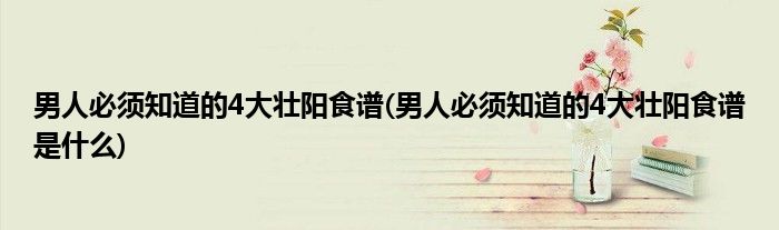 男人必須知道的4大壯陽(yáng)食譜(男人必須知道的4大壯陽(yáng)食譜是什么)