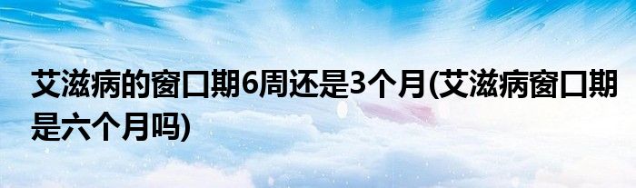 艾滋病的窗口期6周還是3個(gè)月(艾滋病窗口期是六個(gè)月嗎)