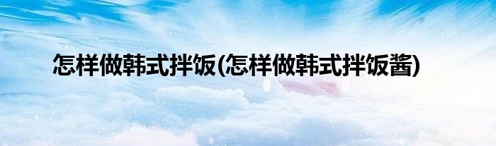 怎樣做韓式拌飯(怎樣做韓式拌飯醬)