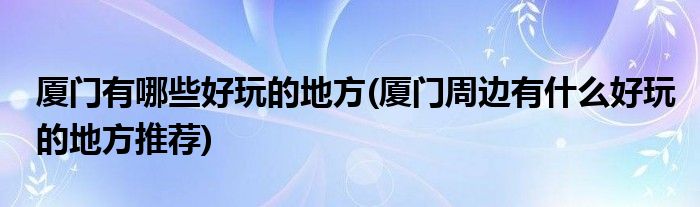 廈門(mén)有哪些好玩的地方(廈門(mén)周邊有什么好玩的地方推薦)