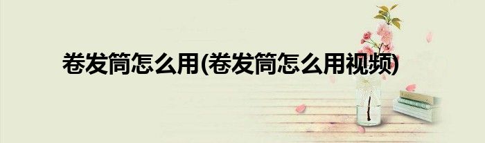卷發(fā)筒怎么用(卷發(fā)筒怎么用視頻)