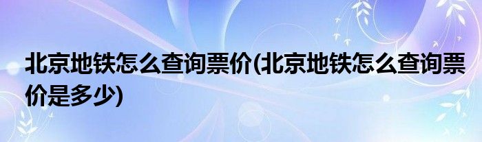 北京地鐵怎么查詢票價(北京地鐵怎么查詢票價是多少)