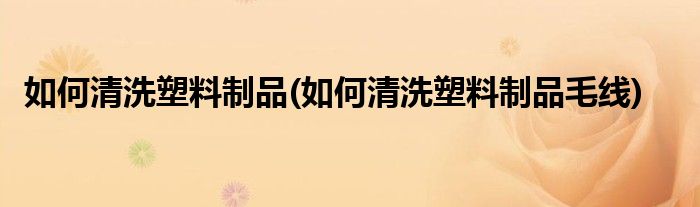 如何清洗塑料制品(如何清洗塑料制品毛線)
