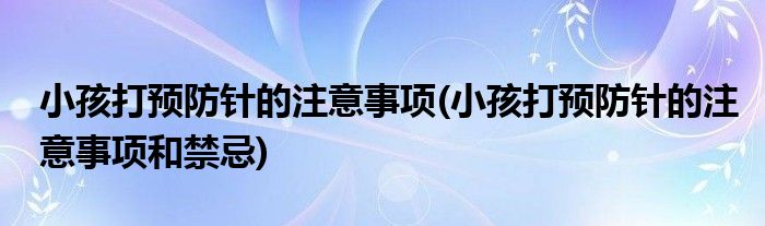小孩打預(yù)防針的注意事項(xiàng)(小孩打預(yù)防針的注意事項(xiàng)和禁忌)