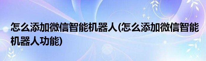 怎么添加微信智能機(jī)器人(怎么添加微信智能機(jī)器人功能)
