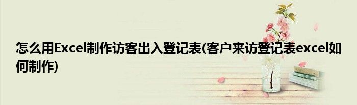 怎么用Excel制作訪(fǎng)客出入登記表(客戶(hù)來(lái)訪(fǎng)登記表excel如何制作)