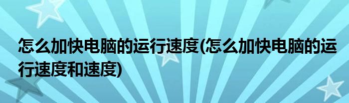 怎么加快電腦的運(yùn)行速度(怎么加快電腦的運(yùn)行速度和速度)
