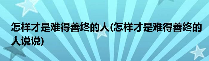 怎樣才是難得善終的人(怎樣才是難得善終的人說說)
