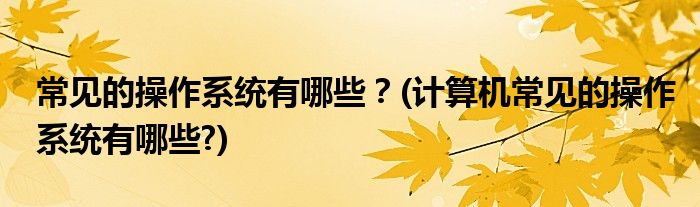 常見的操作系統(tǒng)有哪些？(計算機(jī)常見的操作系統(tǒng)有哪些?)