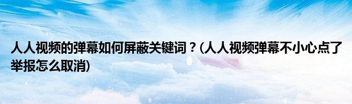 人人視頻的彈幕如何屏蔽關(guān)鍵詞？(人人視頻彈幕不小心點了舉報怎么取消)