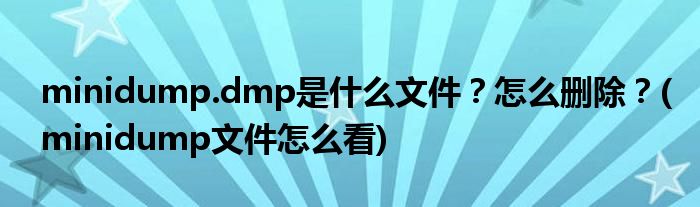 minidump.dmp是什么文件？怎么刪除？(minidump文件怎么看)