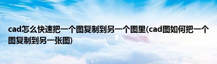 cad怎么快速把一個圖復(fù)制到另一個圖里(cad圖如何把一個圖復(fù)制到另一張圖)