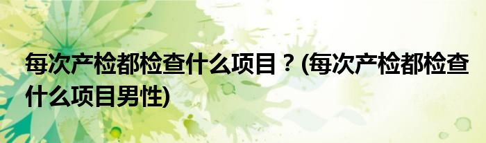 每次產(chǎn)檢都檢查什么項(xiàng)目？(每次產(chǎn)檢都檢查什么項(xiàng)目男性)