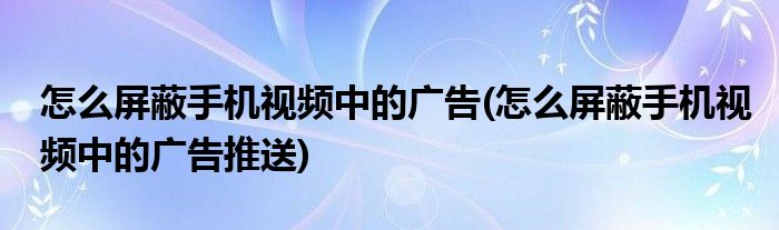 怎么屏蔽手機(jī)視頻中的廣告(怎么屏蔽手機(jī)視頻中的廣告推送)