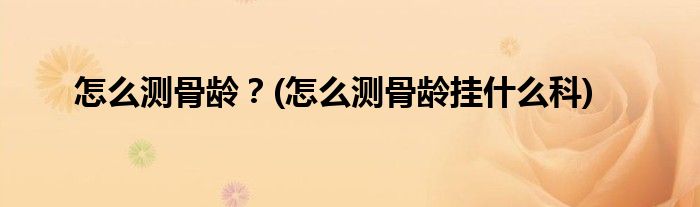 怎么測(cè)骨齡？(怎么測(cè)骨齡掛什么科)