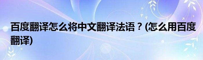 百度翻譯怎么將中文翻譯法語(yǔ)？(怎么用百度翻譯)