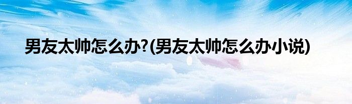 男友太帥怎么辦?(男友太帥怎么辦小說)