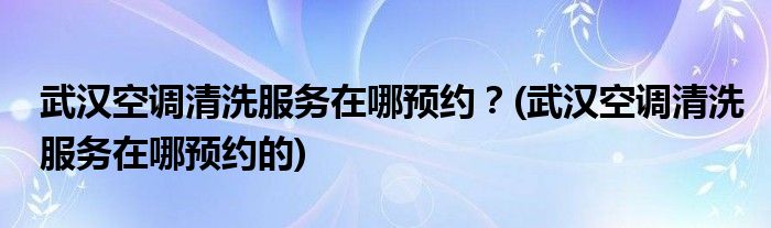 武漢空調(diào)清洗服務(wù)在哪預(yù)約？(武漢空調(diào)清洗服務(wù)在哪預(yù)約的)