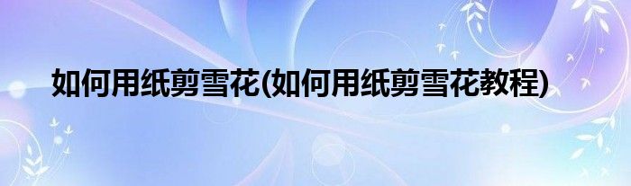 如何用紙剪雪花(如何用紙剪雪花教程)