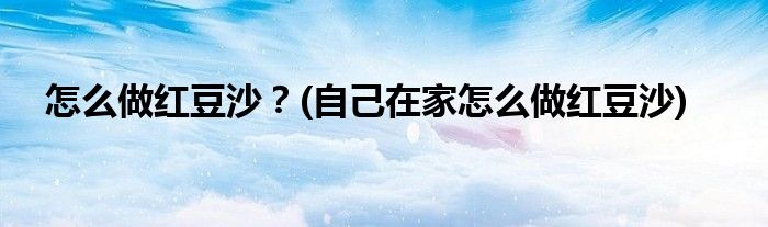怎么做紅豆沙？(自己在家怎么做紅豆沙)