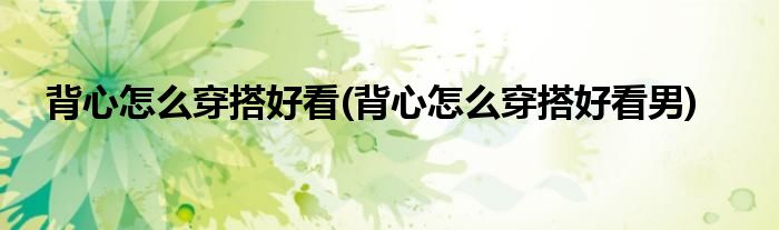 背心怎么穿搭好看(背心怎么穿搭好看男)
