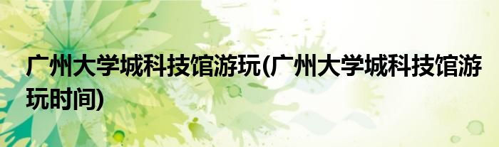 廣州大學城科技館游玩(廣州大學城科技館游玩時間)