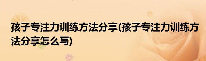 孩子專注力訓練方法分享(孩子專注力訓練方法分享怎么寫)