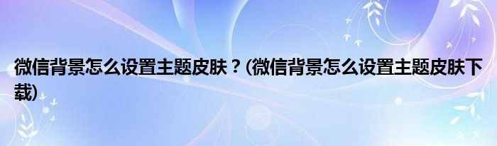微信背景怎么設(shè)置主題皮膚？(微信背景怎么設(shè)置主題皮膚下載)