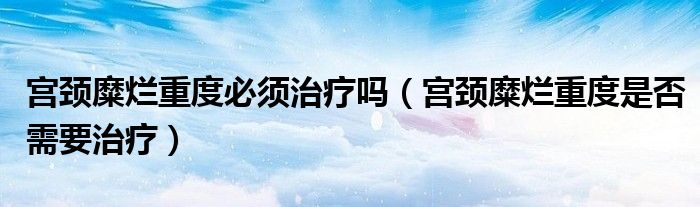 宮頸糜爛重度必須治療嗎（宮頸糜爛重度是否需要治療）
