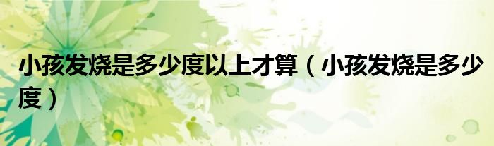 小孩發(fā)燒是多少度以上才算（小孩發(fā)燒是多少度）
