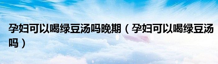 孕婦可以喝綠豆湯嗎晚期(孕婦可以喝綠豆湯嗎)