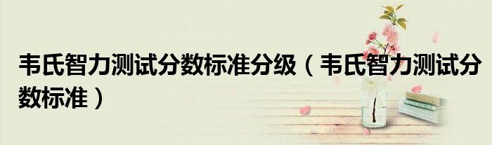 韋氏智力測試分數(shù)標準分級（韋氏智力測試分數(shù)標準）
